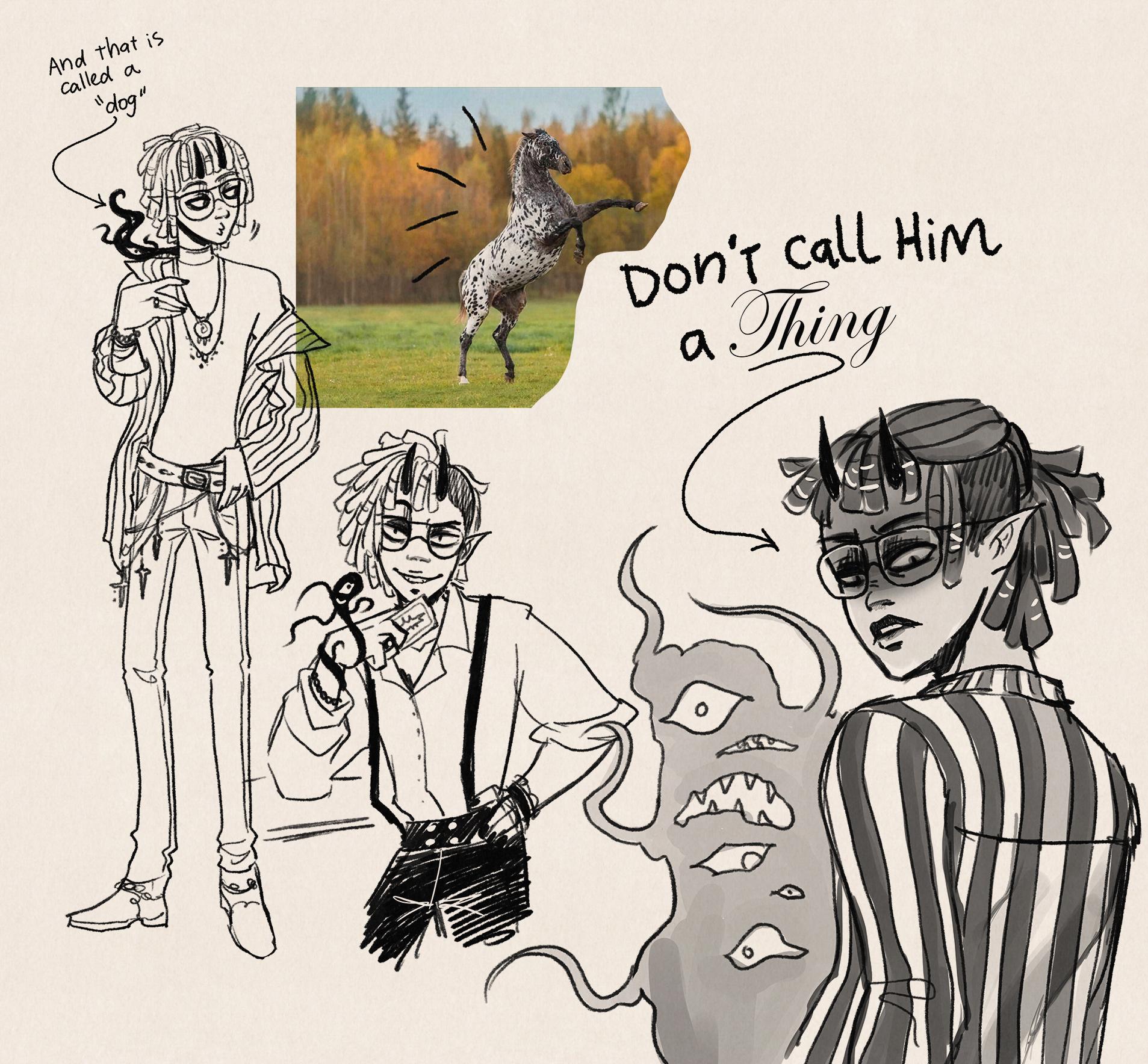 Digital sketches. First one is Iris, a nonbinary black person with dreadlocks looking at a horse and nodding, while a tiny shadow creeping out of their shirt collar, is whispering "And that is called a dog".

Second skecth is Iris in a sassy pose, looking mischevious and holding a card in front of their face.

Third one is Iris looking back over their shoulder with a scary mad expression, they are saying "Don't call him a thing". Behind them Anon, a shapeless shadow creature with several eyes and mouths, looks surprised, sad and cunfused (each eye has a different expression).