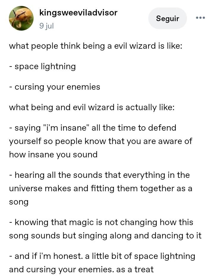 Tumblr user kingweeviladvisor:

what people think being a evil wizard is like:
- space lightning
- cursing your enemies 
what being and evil wizard is actually like:
- saying "i'm insane" all the time to defend yourself so people know that you are aware of how insane you sound
- hearing all the sounds that everything in the universe makes and fitting them together as a song
- Knowing that magic is not changing how this song sounds but singing along and dancing to it
- And if i'm honest. a little bit of space lightning and cursing your enemies. as a treat