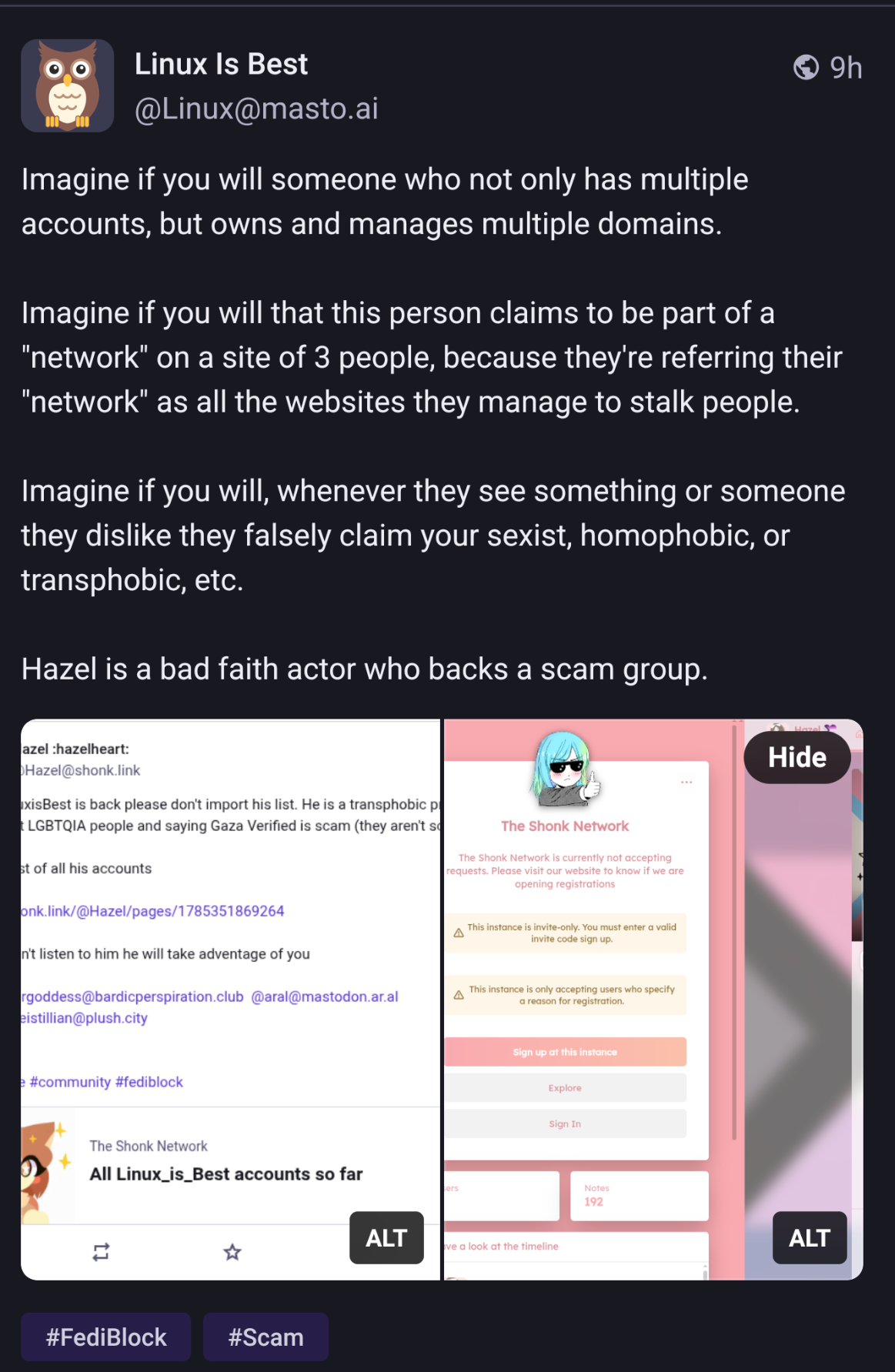 Linux is Best: Imagine if you will someone who not only has multiple accounts, but owns and manages multiple domains.

Imagine if you will that this person claims to be part of a "network" on a site of 3 people, because they're referring their "network" as all the websites they manage to stalk people.

Imagine if you will, whenever they see something or someone they dislike they falsely claim your sexist, homophobic, or transphobic, etc.

Hazel is a bad faith actor who backs a scam group.
