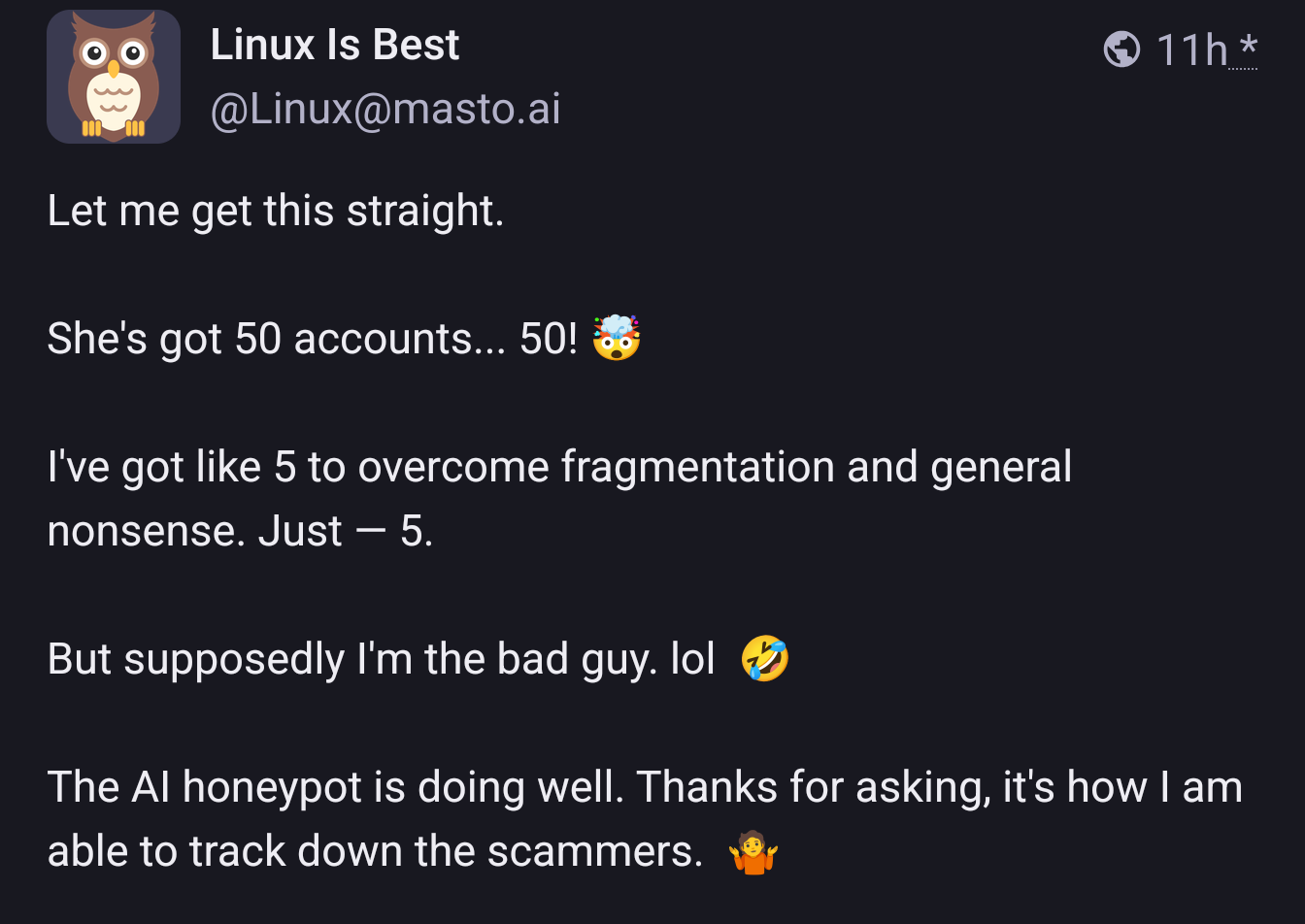 Let me get this straight.

Screenshot of Linux is Best's post: She's got 50 accounts... 50! 🤯

I've got like 5 to overcome fragmentation and general nonsense. Just — 5.

But supposedly I'm the bad guy. lol 🤣

The AI honeypot is doing well. Thanks for asking, it's how I am able to track down the scammers. 🤷